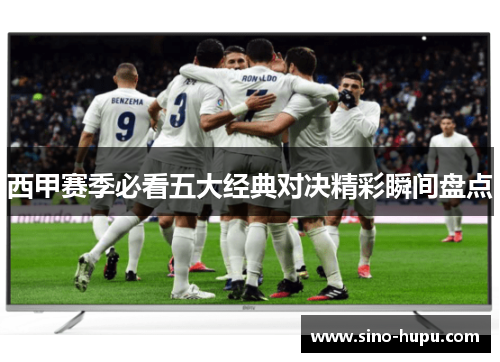 西甲赛季必看五大经典对决精彩瞬间盘点 西甲赛季必看五大经典对决精彩瞬间盘点