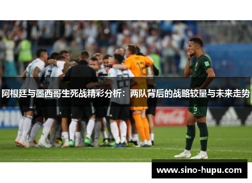 阿根廷与墨西哥生死战精彩分析:两队背后的战略较量与未来走势 阿根廷与墨西哥生死战精彩分析:两队背后的战略较量与未来走势