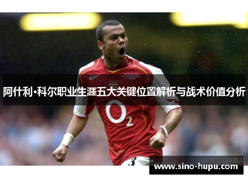 阿什利·科尔职业生涯五大关键位置解析与战术价值分析 阿什利·科尔职业生涯五大关键位置解析与战术价值分析