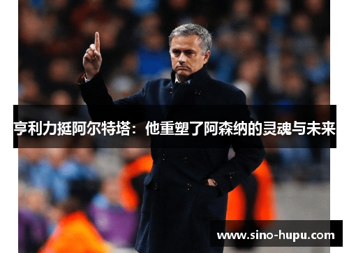 亨利力挺阿尔特塔：他重塑了阿森纳的灵魂与未来