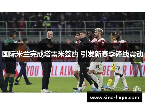 国际米兰完成塔雷米签约 引发新赛季锋线震动