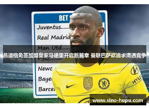 吕迪格免签加盟皇家马德里开启新篇章 曼联巴萨欲追求遭遇竞争