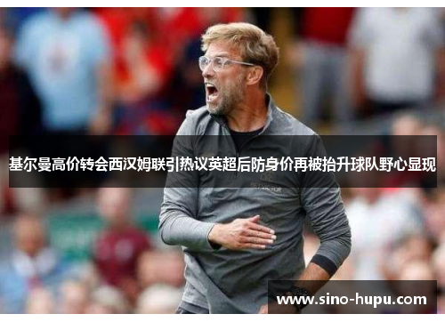 基尔曼高价转会西汉姆联引热议英超后防身价再被抬升球队野心显现 基尔曼高价转会西汉姆联引热议英超后防身价再被抬升球队野心显现