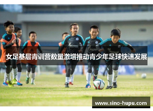 女足基层青训营数量激增推动青少年足球快速发展 女足基层青训营数量激增推动青少年足球快速发展