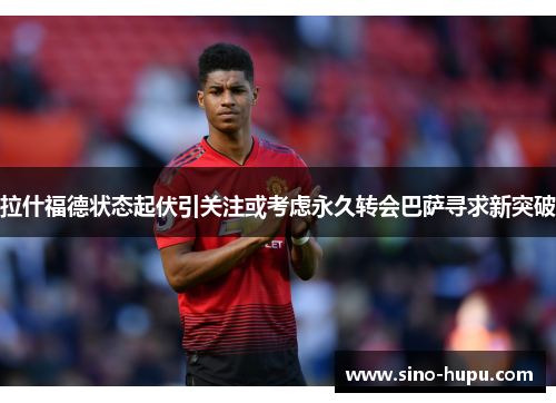 拉什福德状态起伏引关注或考虑永久转会巴萨寻求新突破