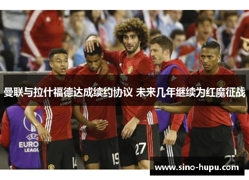 曼联与拉什福德达成续约协议 未来几年继续为红魔征战 曼联与拉什福德达成续约协议 未来几年继续为红魔征战