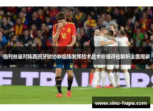 格列兹曼对阵西班牙欧协联临场发挥技术战术价值评估解析全面观察 格列兹曼对阵西班牙欧协联临场发挥技术战术价值评估解析全面观察