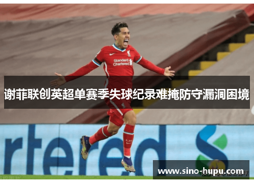 谢菲联创英超单赛季失球纪录难掩防守漏洞困境 谢菲联创英超单赛季失球纪录难掩防守漏洞困境