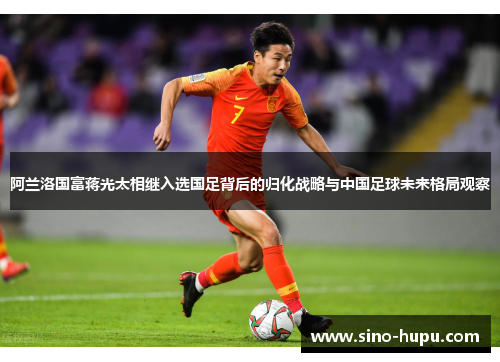 阿兰洛国富蒋光太相继入选国足背后的归化战略与中国足球未来格局观察 阿兰洛国富蒋光太相继入选国足背后的归化战略与中国足球未来格局观察