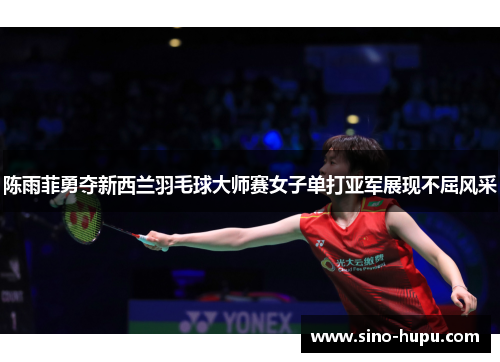 陈雨菲勇夺新西兰羽毛球大师赛女子单打亚军展现不屈风采