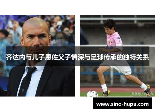 齐达内与儿子恩佐父子情深与足球传承的独特关系