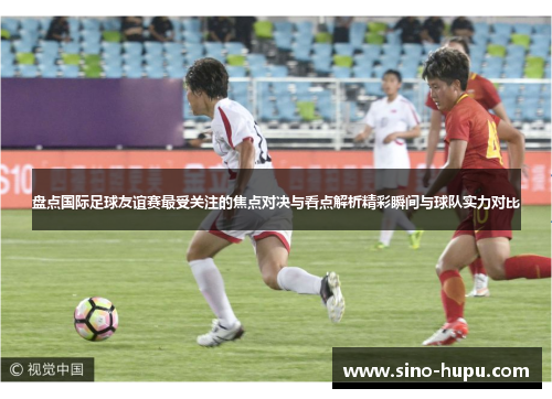 盘点国际足球友谊赛最受关注的焦点对决与看点解析精彩瞬间与球队实力对比