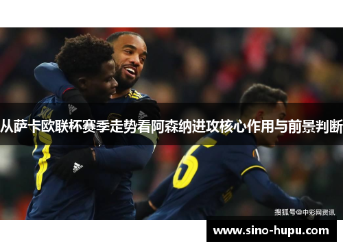 从萨卡欧联杯赛季走势看阿森纳进攻核心作用与前景判断 从萨卡欧联杯赛季走势看阿森纳进攻核心作用与前景判断