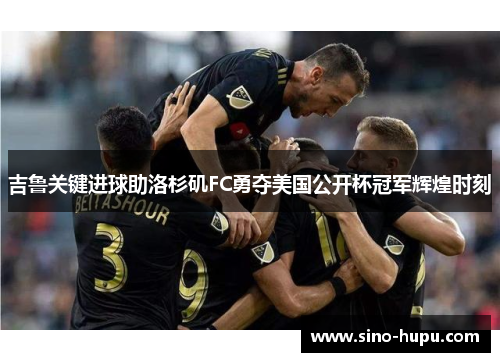 吉鲁关键进球助洛杉矶FC勇夺美国公开杯冠军辉煌时刻 吉鲁关键进球助洛杉矶FC勇夺美国公开杯冠军辉煌时刻
