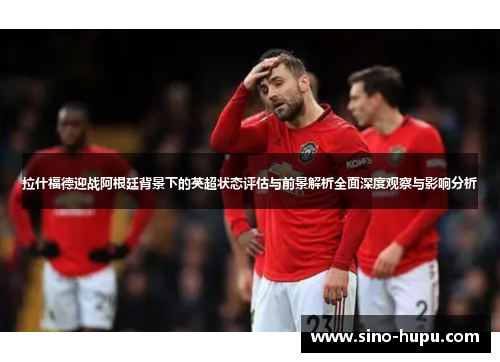 拉什福德迎战阿根廷背景下的英超状态评估与前景解析全面深度观察与影响分析 拉什福德迎战阿根廷背景下的英超状态评估与前景解析全面深度观察与影响分析