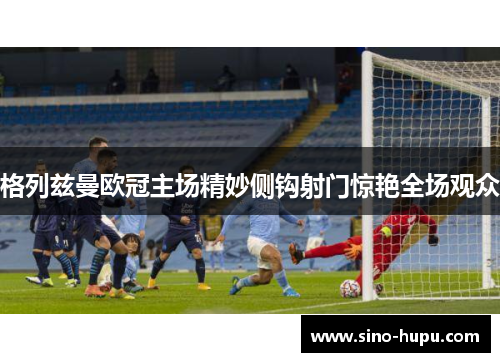 格列兹曼欧冠主场精妙侧钩射门惊艳全场观众 格列兹曼欧冠主场精妙侧钩射门惊艳全场观众